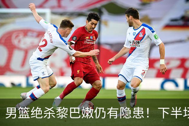 男篮绝杀黎巴嫩仍有隐患！下半场防守被虐，组织拉胯引进攻停滞！